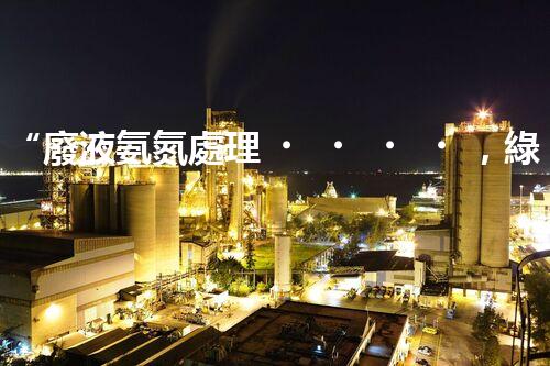 “廢液氨氮處理，綠色環(huán)保新篇章”